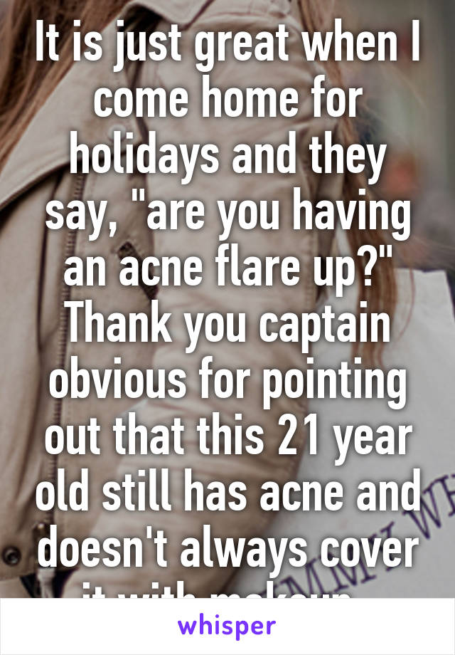 It is just great when I come home for holidays and they say, "are you having an acne flare up?" Thank you captain obvious for pointing out that this 21 year old still has acne and doesn't always cover it with makeup. 