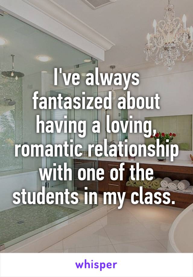 I've always fantasized about having a loving, romantic relationship with one of the students in my class. 