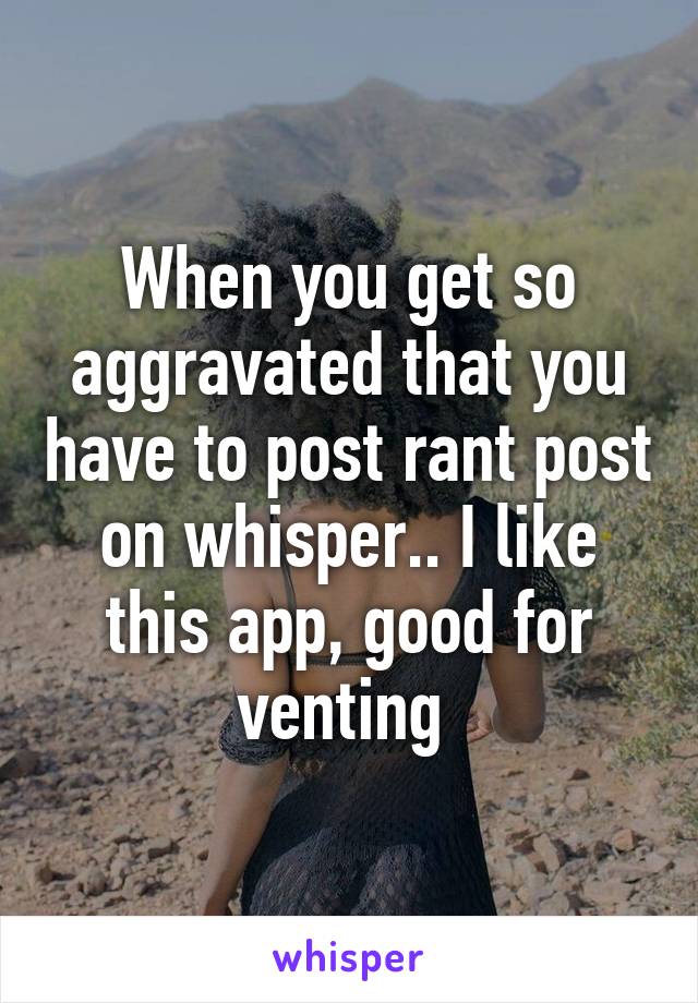 When you get so aggravated that you have to post rant post on whisper.. I like this app, good for venting 