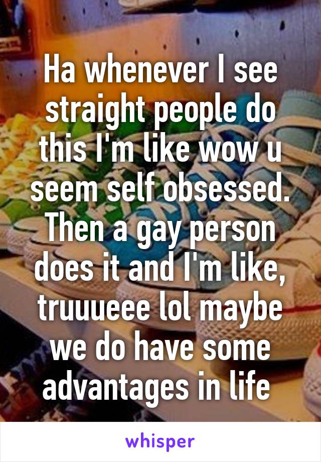 Ha whenever I see straight people do this I'm like wow u seem self obsessed. Then a gay person does it and I'm like, truuueee lol maybe we do have some advantages in life 