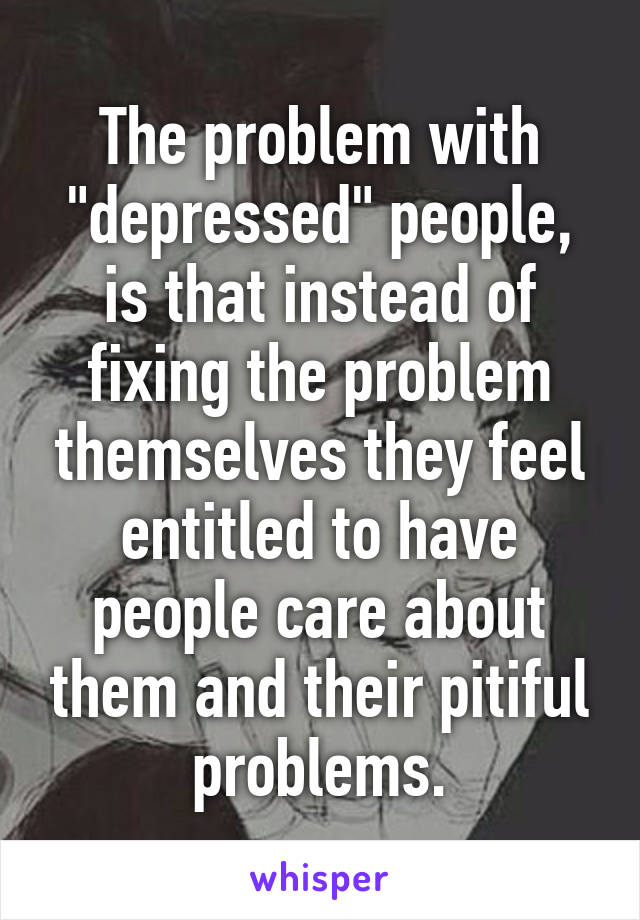 The problem with "depressed" people, is that instead of fixing the problem themselves they feel entitled to have people care about them and their pitiful problems.