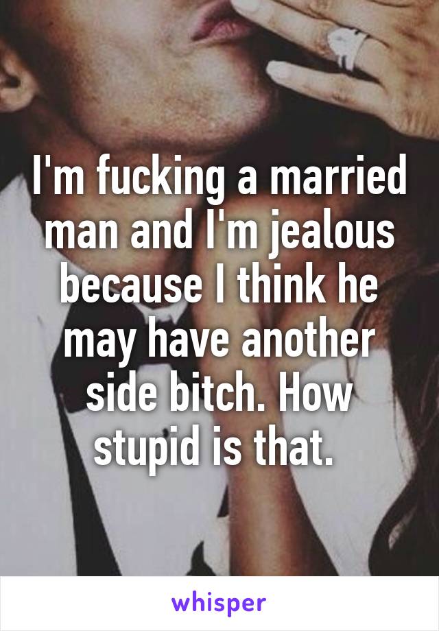 I'm fucking a married man and I'm jealous because I think he may have another side bitch. How stupid is that. 