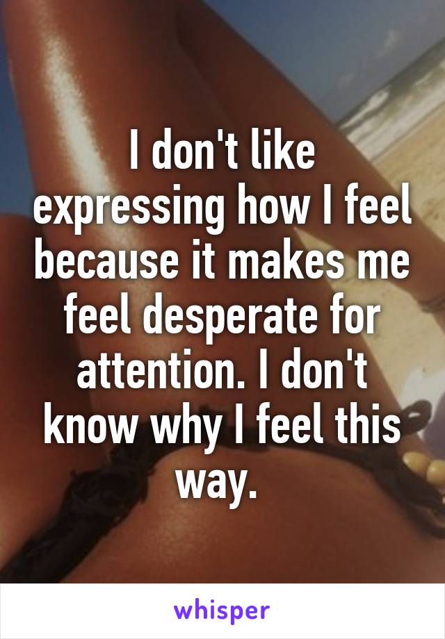 I don't like expressing how I feel because it makes me feel desperate for attention. I don't know why I feel this way. 