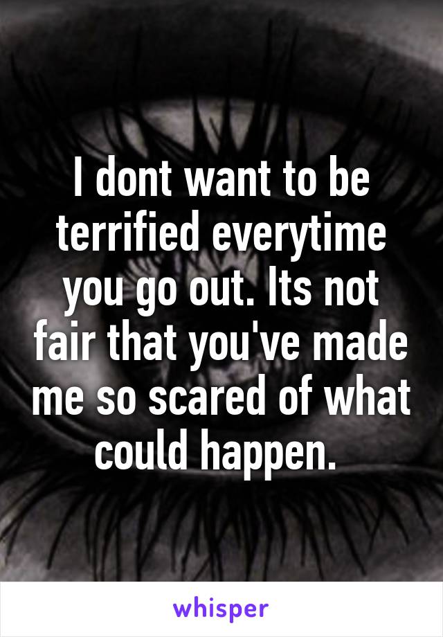 I dont want to be terrified everytime you go out. Its not fair that you've made me so scared of what could happen. 