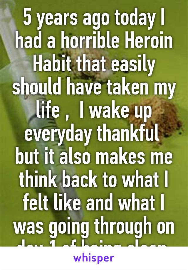 5 years ago today I had a horrible Heroin Habit that easily should have taken my life ,  I wake up everyday thankful  but it also makes me think back to what I felt like and what I was going through on day 1 of being clean.