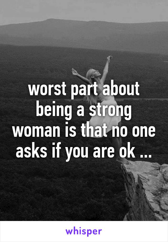 worst part about being a strong woman is that no one asks if you are ok ...