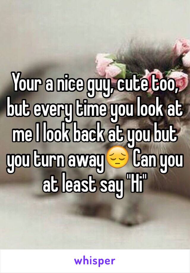 Your a nice guy, cute too, but every time you look at me I look back at you but you turn away😔 Can you at least say "Hi" 