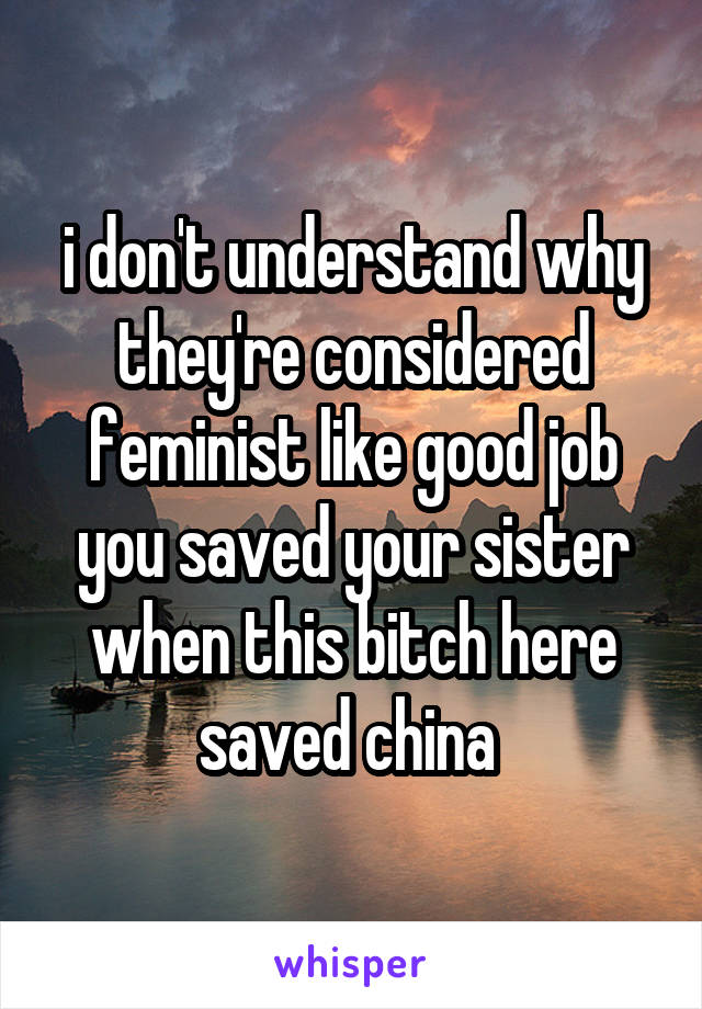 i don't understand why they're considered feminist like good job you saved your sister when this bitch here saved china 