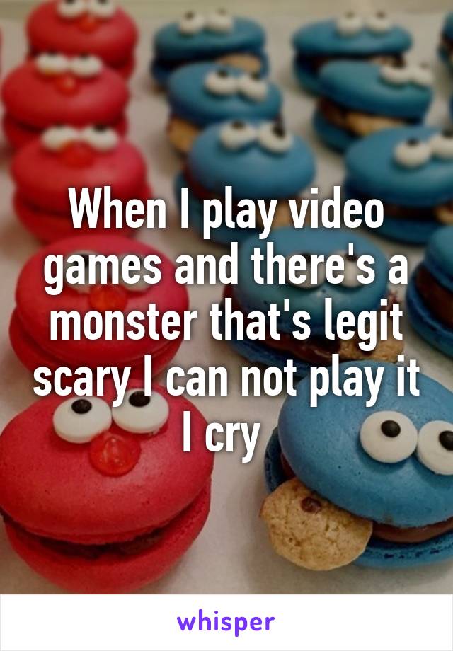 When I play video games and there's a monster that's legit scary I can not play it I cry 