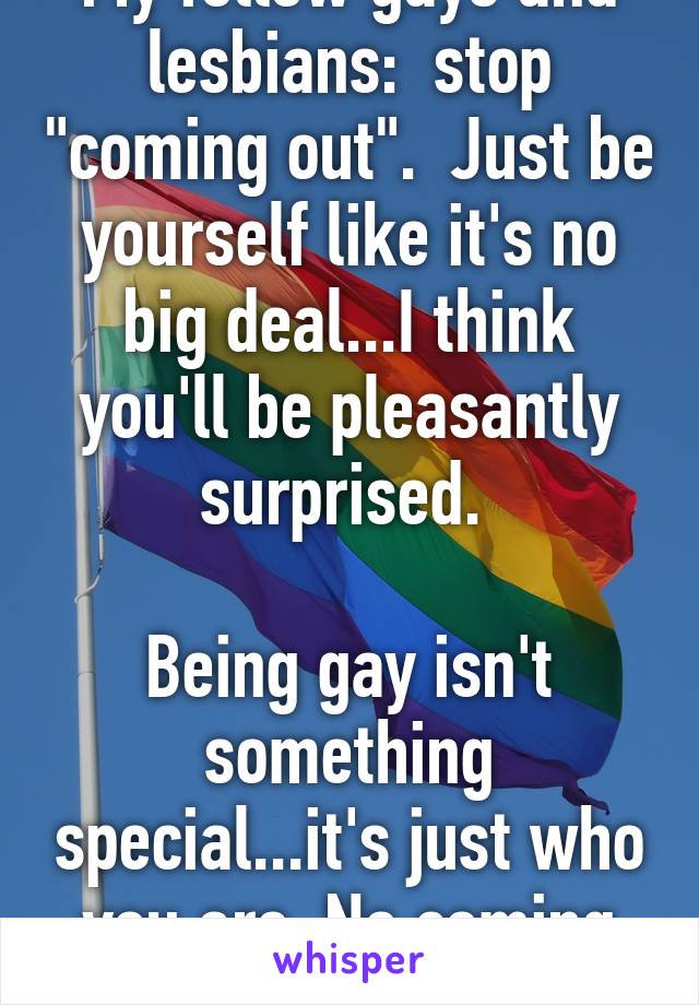 My fellow gays and lesbians:  stop "coming out".  Just be yourself like it's no big deal...I think you'll be pleasantly surprised. 

Being gay isn't something special...it's just who you are. No coming out required. 