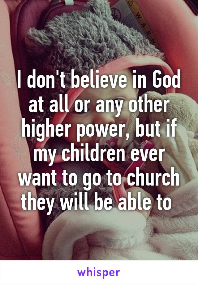 I don't believe in God at all or any other higher power, but if my children ever want to go to church they will be able to 