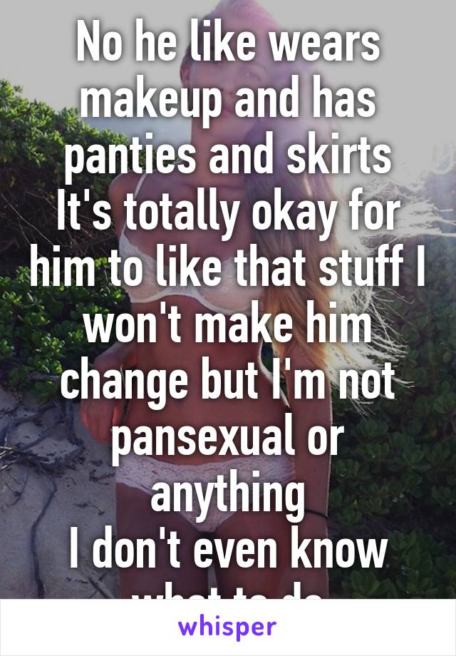 No he like wears makeup and has panties and skirts
It's totally okay for him to like that stuff I won't make him change but I'm not pansexual or anything
I don't even know what to do