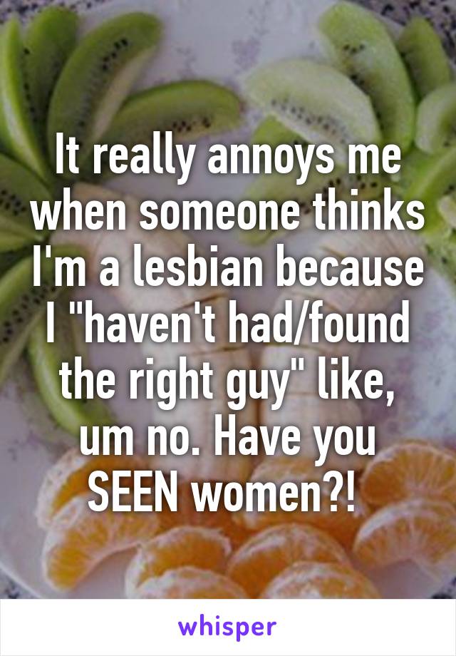 It really annoys me when someone thinks I'm a lesbian because I "haven't had/found the right guy" like, um no. Have you SEEN women?! 