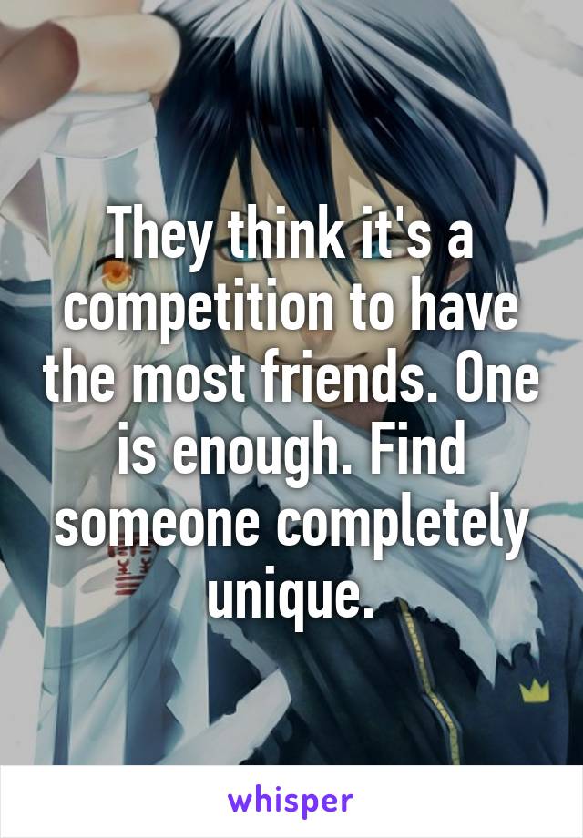 They think it's a competition to have the most friends. One is enough. Find someone completely unique.