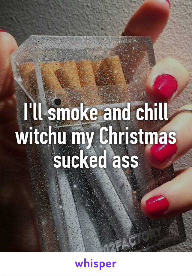 I'll smoke and chill witchu my Christmas sucked ass