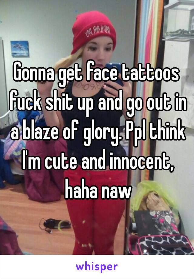 Gonna get face tattoos fuck shit up and go out in a blaze of glory. Ppl think I'm cute and innocent, haha naw