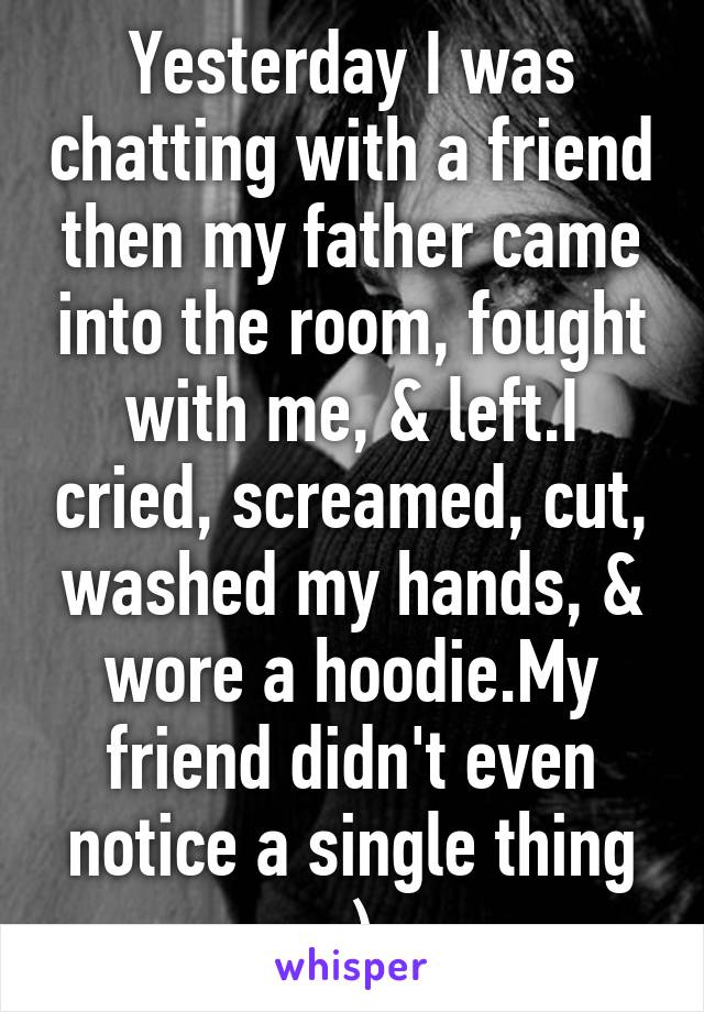 Yesterday I was chatting with a friend then my father came into the room, fought with me, & left.I cried, screamed, cut, washed my hands, & wore a hoodie.My friend didn't even notice a single thing :)