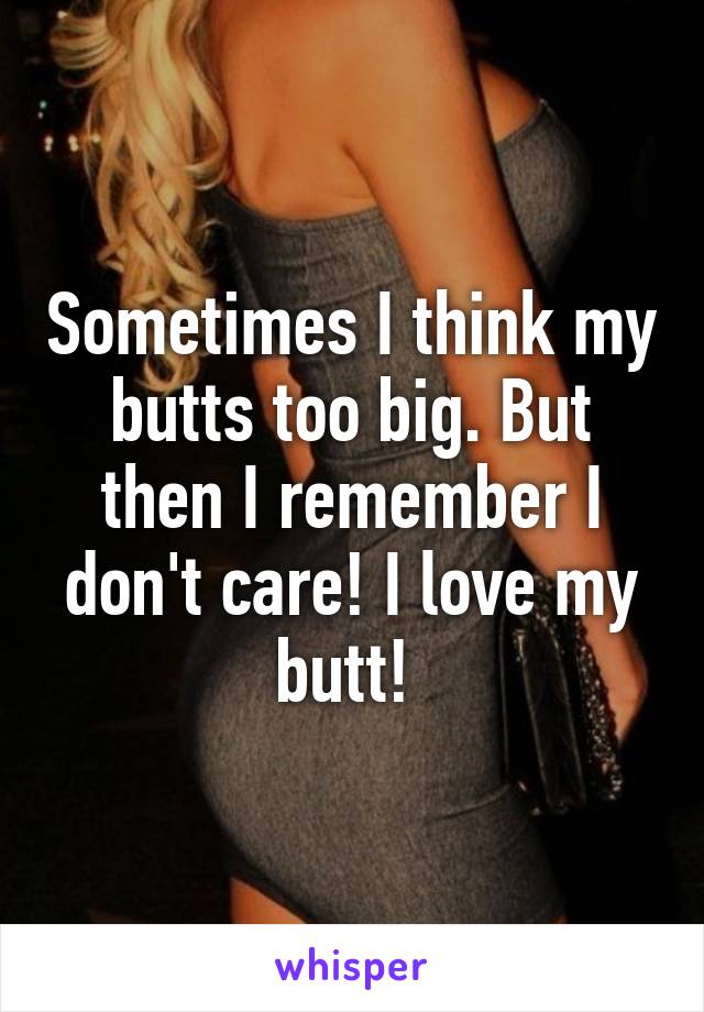 Sometimes I think my butts too big. But then I remember I don't care! I love my butt! 