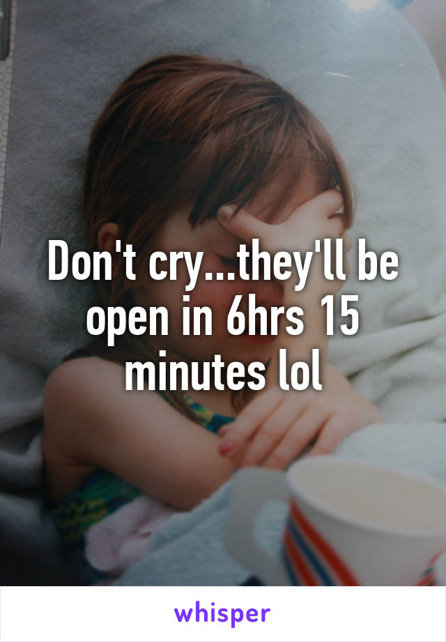 Don't cry...they'll be open in 6hrs 15 minutes lol