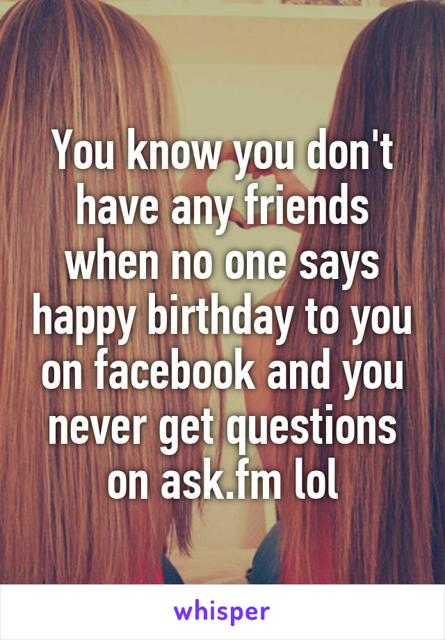 You know you don't have any friends when no one says happy birthday to you on facebook and you never get questions on ask.fm lol