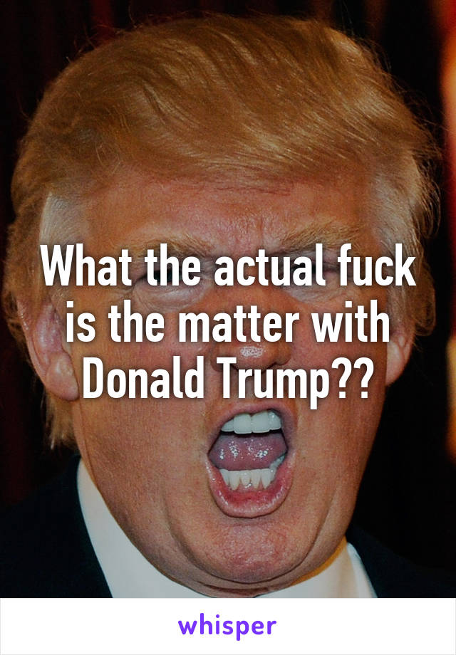 What the actual fuck is the matter with Donald Trump??