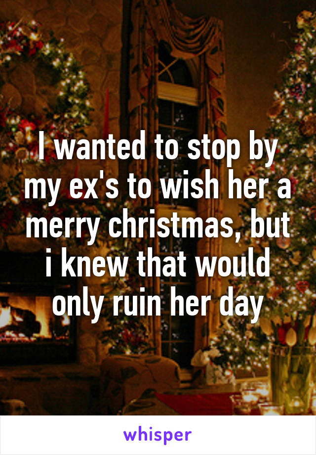 I wanted to stop by my ex's to wish her a merry christmas, but i knew that would only ruin her day