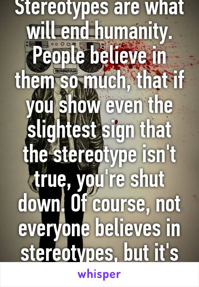 Stereotypes are what will end humanity. People believe in them so much, that if you show even the slightest sign that the stereotype isn't true, you're shut down. Of course, not everyone believes in stereotypes, but it's still a huge issue. 