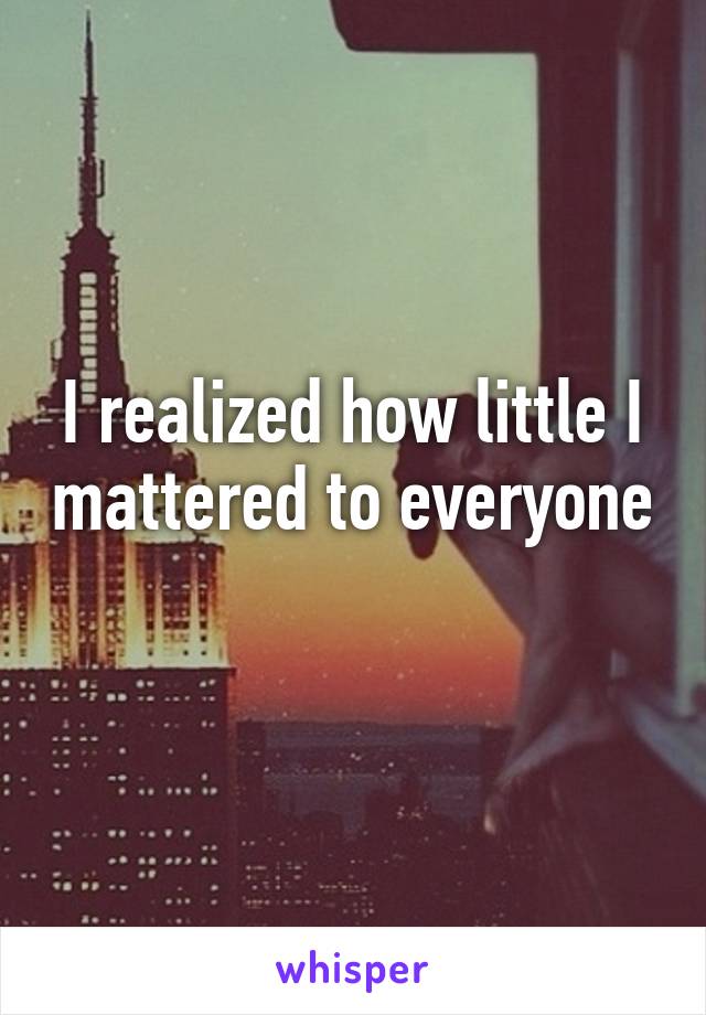 I realized how little I mattered to everyone   