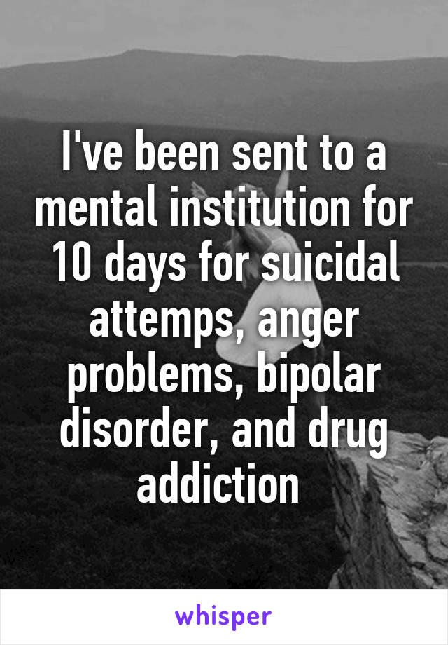 I've been sent to a mental institution for 10 days for suicidal attemps, anger problems, bipolar disorder, and drug addiction 