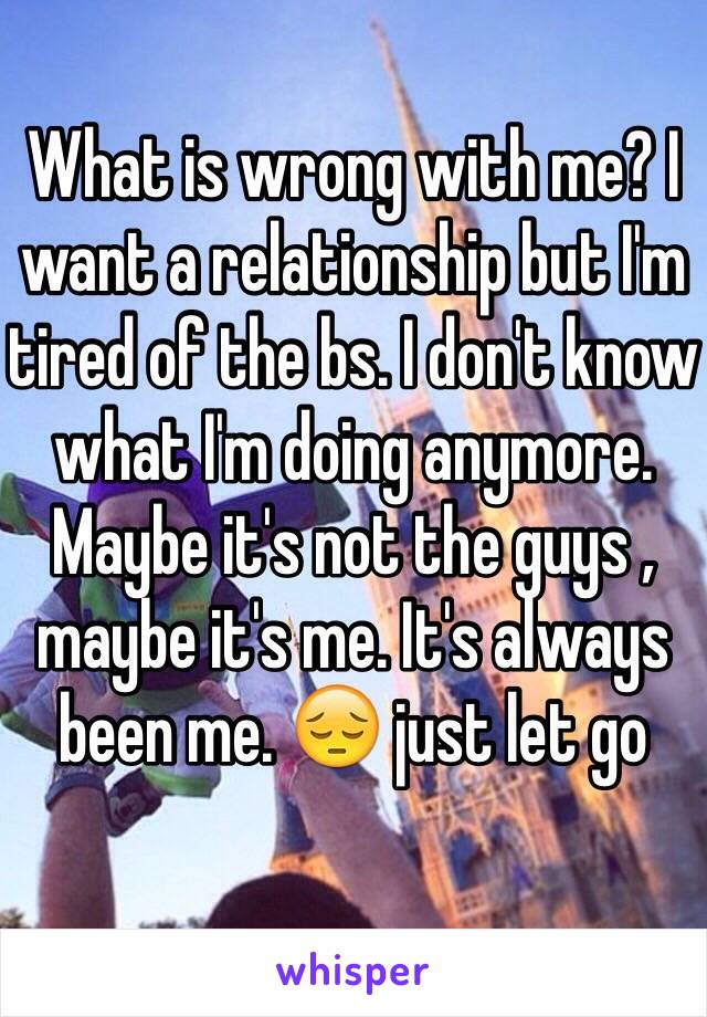 What is wrong with me? I want a relationship but I'm tired of the bs. I don't know what I'm doing anymore. Maybe it's not the guys , maybe it's me. It's always been me. 😔 just let go