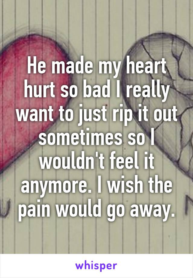 He made my heart hurt so bad I really want to just rip it out sometimes so I wouldn't feel it anymore. I wish the pain would go away.