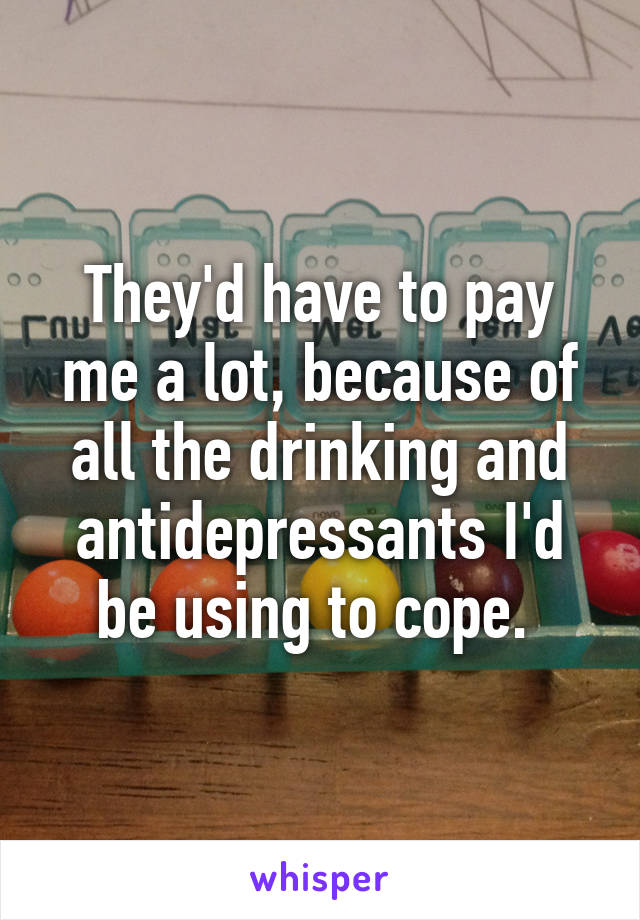 They'd have to pay me a lot, because of all the drinking and antidepressants I'd be using to cope. 