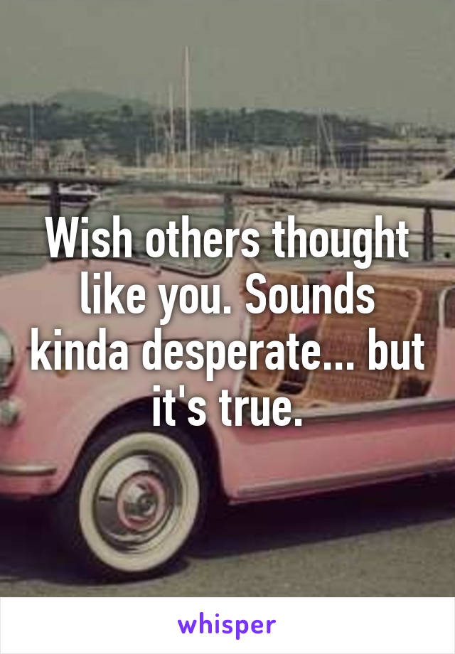 Wish others thought like you. Sounds kinda desperate... but it's true.