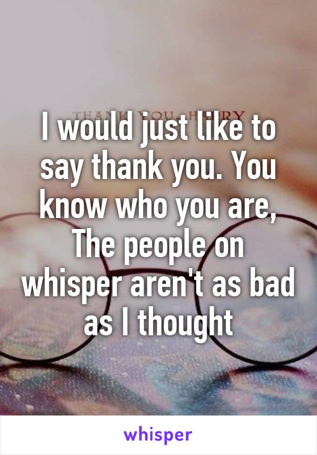 I would just like to say thank you. You know who you are, The people on whisper aren't as bad as I thought