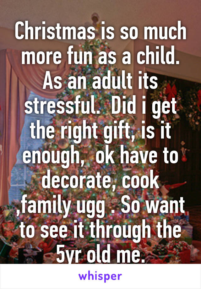 Christmas is so much more fun as a child. As an adult its stressful.  Did i get the right gift, is it enough,  ok have to decorate, cook ,family ugg . So want to see it through the 5yr old me.