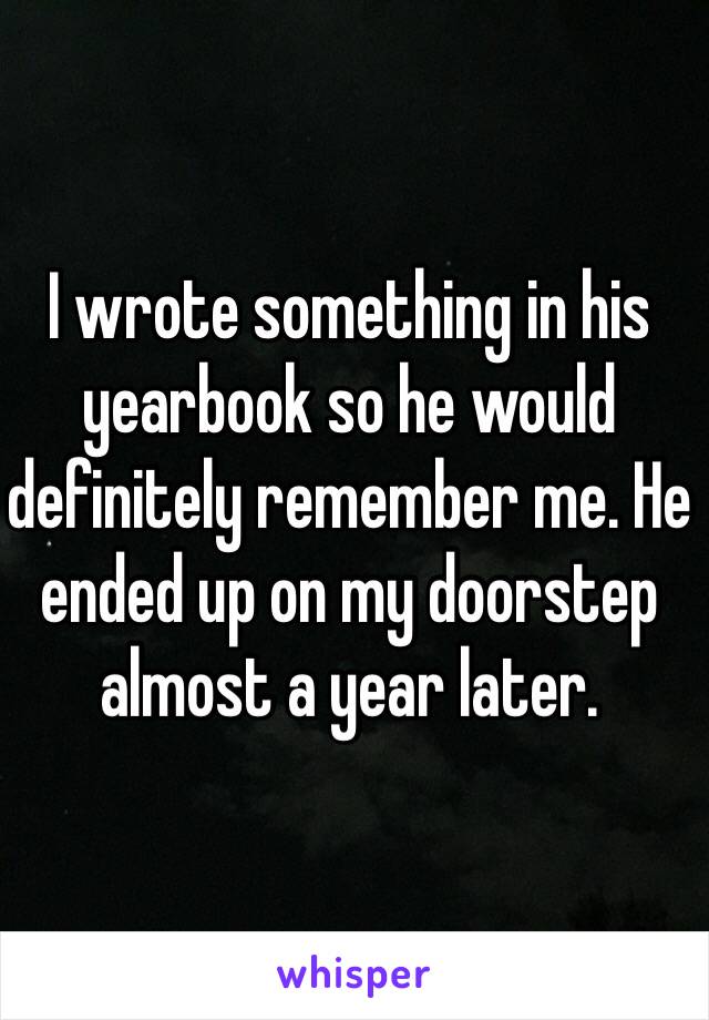 I wrote something in his yearbook so he would definitely remember me. He ended up on my doorstep almost a year later.