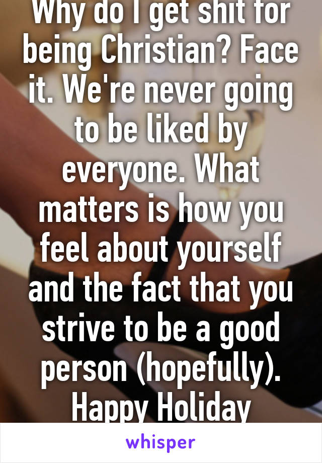 Why do I get shit for being Christian? Face it. We're never going to be liked by everyone. What matters is how you feel about yourself and the fact that you strive to be a good person (hopefully). Happy Holiday stranger. 