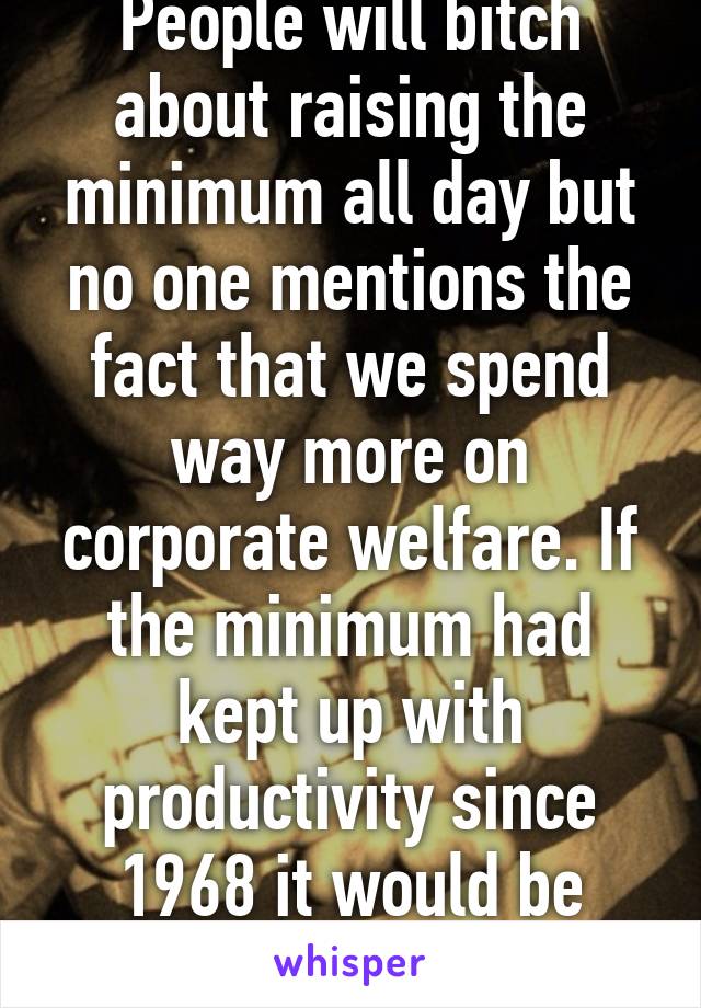 People will bitch about raising the minimum all day but no one mentions the fact that we spend way more on corporate welfare. If the minimum had kept up with productivity since 1968 it would be $18.42