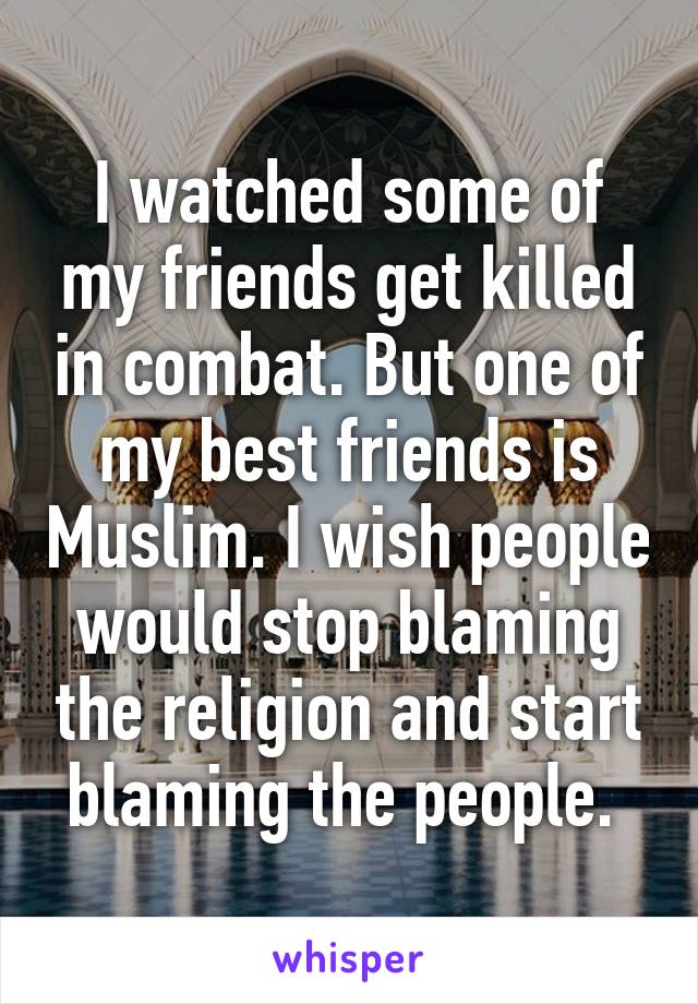 I watched some of my friends get killed in combat. But one of my best friends is Muslim. I wish people would stop blaming the religion and start blaming the people. 