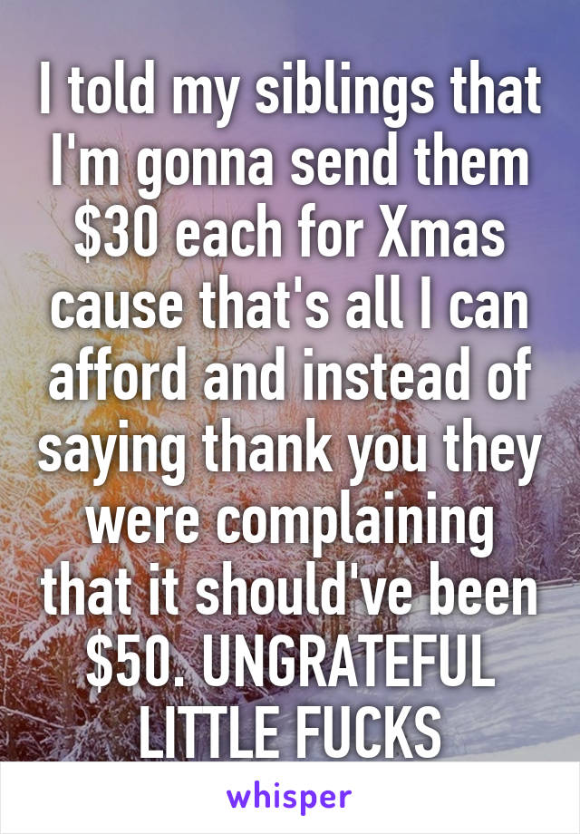 I told my siblings that I'm gonna send them $30 each for Xmas cause that's all I can afford and instead of saying thank you they were complaining that it should've been $50. UNGRATEFUL LITTLE FUCKS