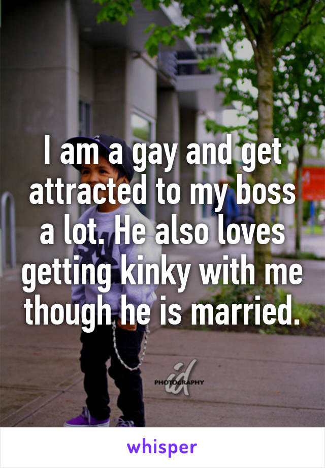 I am a gay and get attracted to my boss a lot. He also loves getting kinky with me though he is married.