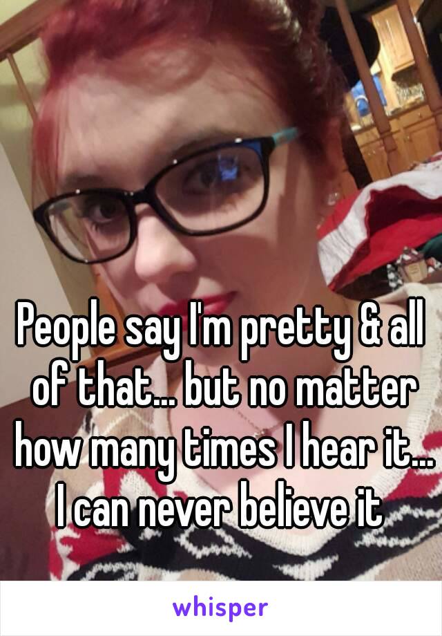 People say I'm pretty & all of that... but no matter how many times I hear it... I can never believe it 
