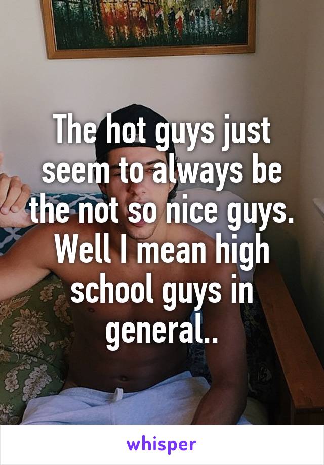 The hot guys just seem to always be the not so nice guys. Well I mean high school guys in general..