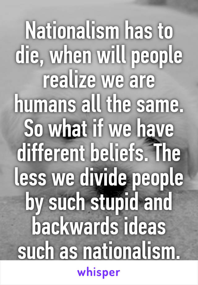 Nationalism has to die, when will people realize we are humans all the same. So what if we have different beliefs. The less we divide people by such stupid and backwards ideas such as nationalism.