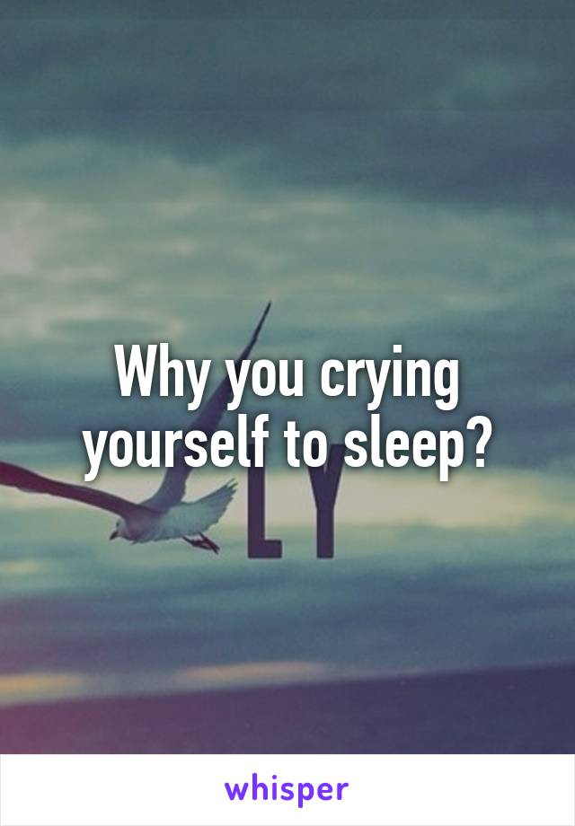 Why you crying yourself to sleep?