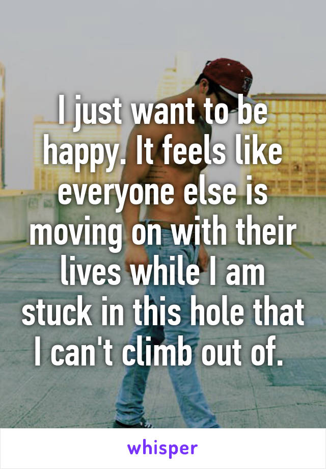 I just want to be happy. It feels like everyone else is moving on with their lives while I am stuck in this hole that I can't climb out of. 