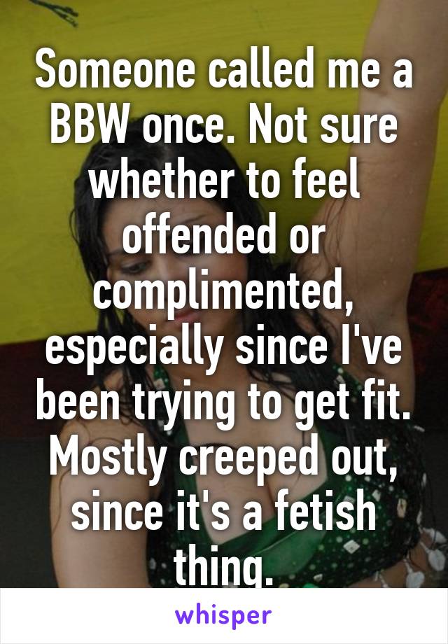 Someone called me a BBW once. Not sure whether to feel offended or complimented, especially since I've been trying to get fit.
Mostly creeped out, since it's a fetish thing.