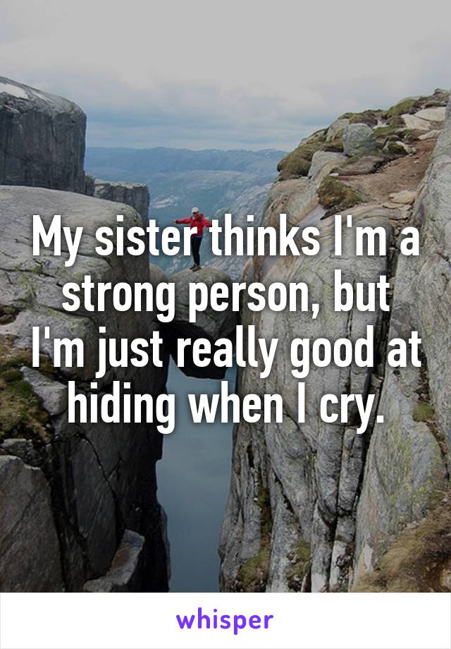 My sister thinks I'm a strong person, but I'm just really good at hiding when I cry.