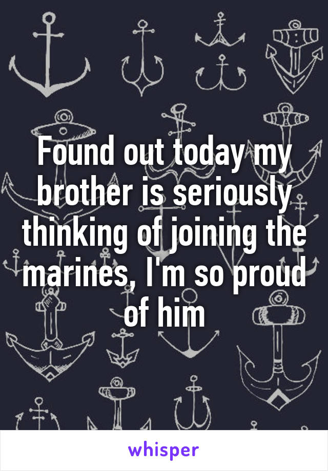 Found out today my brother is seriously thinking of joining the marines, I'm so proud of him