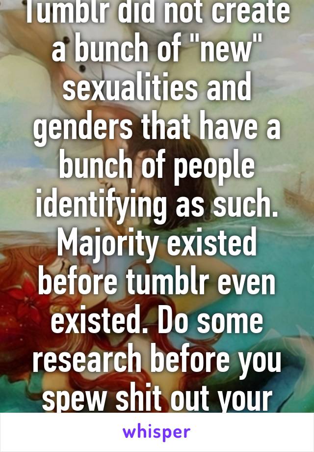 Tumblr did not create a bunch of "new" sexualities and genders that have a bunch of people identifying as such. Majority existed before tumblr even existed. Do some research before you spew shit out your asshole. 